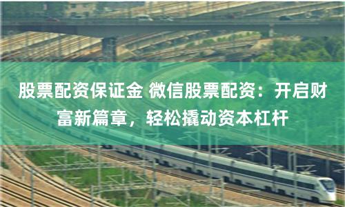 股票配资保证金 微信股票配资：开启财富新篇章，轻松撬动资本杠杆