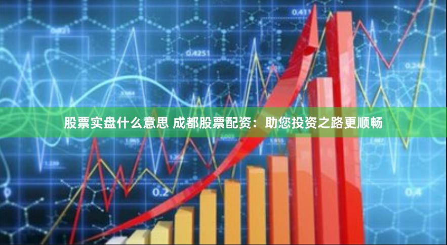 股票实盘什么意思 成都股票配资：助您投资之路更顺畅