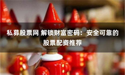 私募股票网 解锁财富密码：安全可靠的股票配资推荐