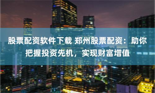 股票配资软件下载 郑州股票配资：助你把握投资先机，实现财富增值