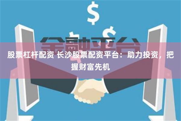 股票杠杆配资 长沙股票配资平台：助力投资，把握财富先机