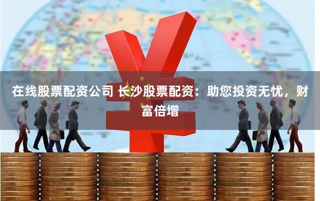 在线股票配资公司 长沙股票配资：助您投资无忧，财富倍增