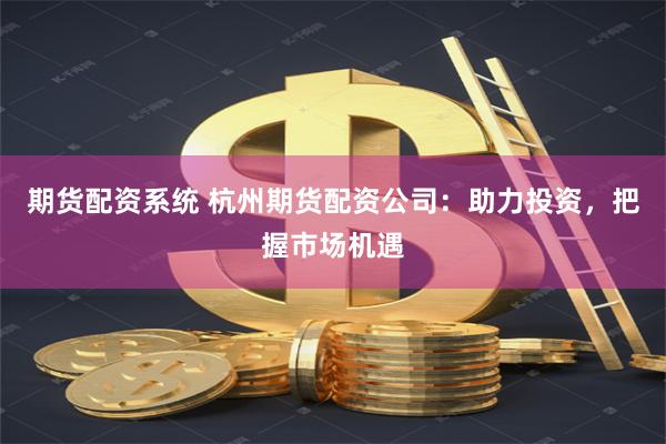 期货配资系统 杭州期货配资公司：助力投资，把握市场机遇