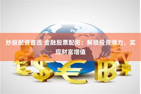 炒股配资首选 金融股票配资：解锁投资潜力，实现财富增值