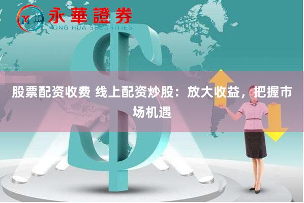 股票配资收费 线上配资炒股：放大收益，把握市场机遇
