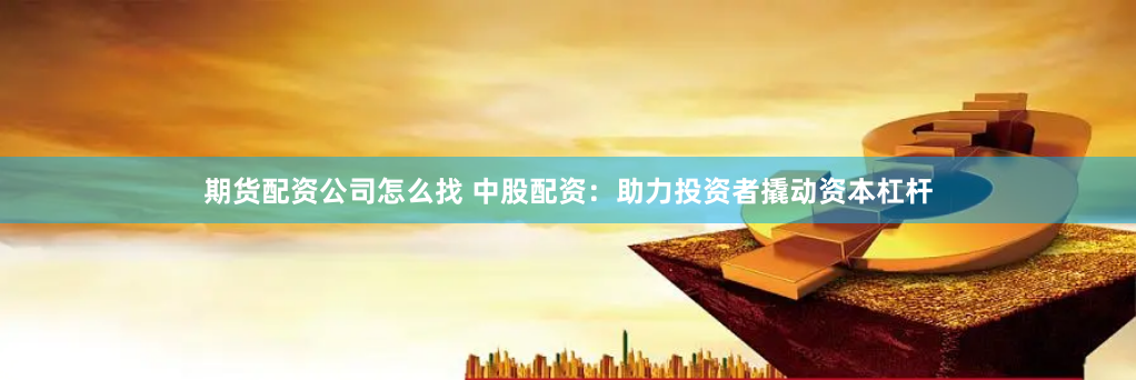 期货配资公司怎么找 中股配资：助力投资者撬动资本杠杆