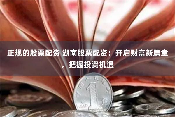 正规的股票配资 湖南股票配资：开启财富新篇章，把握投资机遇
