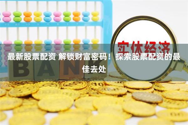最新股票配资 解锁财富密码！探索股票配资的最佳去处