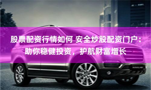 股票配资行情如何 安全炒股配资门户：助你稳健投资，护航财富增长
