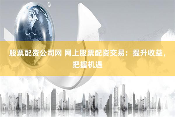 股票配资公司网 网上股票配资交易：提升收益，把握机遇