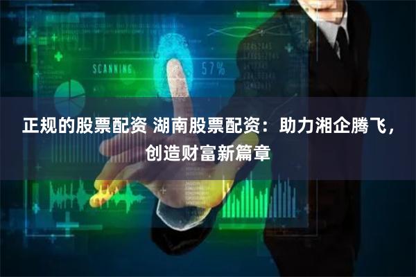 正规的股票配资 湖南股票配资：助力湘企腾飞，创造财富新篇章