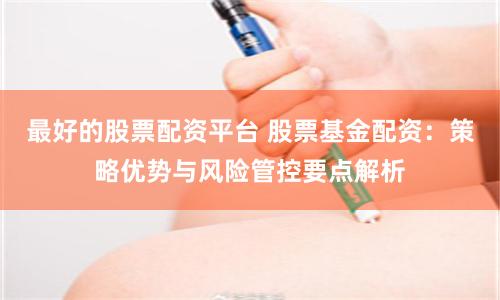 最好的股票配资平台 股票基金配资:策略优势与风险管控要点解析